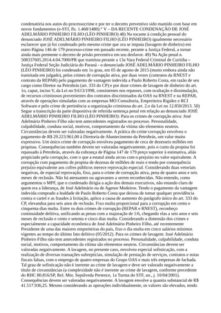 condenatória nos autos do processocrime e por ter o decreto preventivo sido mantido com base em
novos fundamentos (e-STJ, fls. 1.468/1480).“ V – DA RECENTE CONDENAÇÃO DE JOSÉ
ADELMÁRIO PINHEIRO FILHO (LÉO PINHEIRO) 48) No tocante à condição pessoal do
denunciado JOSÉ ADELMÁRIO PINHEIRO FILHO (LÉO PINHEIRO) igualmente necessário
esclarecer que já foi condenado pelo mesmo crime que ora se imputa (lavagem de dinheiro) em
outro Página 146 de 179 processo-crime em passado recente, perante a Justiça Federal, a tornar
ainda mais premente o decreto de prisão preventiva em seu desfavor. 49) Na Ação penal n.
508337605.2014.4.04.7000/PR que tramitou perante a 13a Vara Federal Criminal de Curitiba –
Justiça Federal Seção Judiciária do Paraná - o denunciado JOSÉ ADELMÁRIO PINHEIRO FILHO
(LÉO PINHEIRO) foi condenado em 1o grau, em 05 de agosto de 2015 (muito embora ainda não
transitada em julgado), pelos crimes de corrupção ativa, por duas vezes (contratos da RNEST e
contrato da REPAR) pelo pagamento de vantagem indevida a Paulo Roberto Costa, em razão de seu
cargo como Diretor na Petrobrás (art. 333 do CP) e por doze crimes de lavagem de dinheiro do art.
1o, caput, inciso V, da Lei no 9.613/1998, consistentes nos repasses, com ocultação e dissimulação,
de recursos criminosos provenientes dos contratos discriminados da OAS na RNEST e na REPAR,
através de operações simuladas com as empresas MO Consultoria, Empreiteira Rigidez e RCI
Software e pelo crime de pertinência a organização criminosa do art. 2.o da Lei no 12.850/2013. 50)
Segue a transcrição da parte dispositiva de referida sentença penal em relação ao denunciado JOSÉ
ADELMÁRIO PINHEIRO FILHO (LÉO PINHEIRO): Para os crimes de corrupção ativa: José
Adelmário Pinheiro Filho não tem antecedentes registrados no processo. Personalidade,
culpabilidade, conduta social, motivos, comportamento da vítima são elementos neutros.
Circunstâncias devem ser valoradas negativamente. A prática do crime corrupção envolveu o
pagamento de R$ 29.223.961,00 à Diretoria de Abastecimento da Petrobrás, um valor muito
expressivo. Um único crime de corrupção envolveu pagamento de ceca de dezesseis milhões em
propinas. Consequências também devem ser valoradas negativamente, pois o custo da propina foi
repassado à Petrobrás, através da cobrança de Página 147 de 179 preço superior à estimativa, aliás
propiciado pela corrupção, com o que a estatal ainda arcou com o prejuízo no valor equivalente. A
corrupção com pagamento de propina de dezenas de milhões de reais e tendo por consequência
prejuízo equivalente aos cofres públicos merece reprovação especial. Considerando duas vetoriais
negativas, de especial reprovação, fixo, para o crime de corrupção ativa, pena de quatro anos e seis
meses de reclusão. Não há atenuantes ou agravantes a serem reconhecidas. Não entendo, como
argumentou o MPF, que o condenado dirigia a ação dos demais executivos, não estando claro de
quem era a liderança, de José Adelmário ou de Agenor Medeiros. Tendo o pagamento da vantagem
indevida comprado a lealdade de Paulo Roberto Costa que deixou de tomar qualquer providência
contra o cartel e as fraudes à licitação, aplico a causa de aumento do parágrafo único do art. 333 do
CP, elevandoa para seis anos de reclusão. Fixo multa proporcional para a corrupção em cento e
cinquenta dias multa. Entre os dois crimes de corrupção (REPAR e RNEST), reconheço
continuidade delitiva, unificando as penas com a majoração de 1/6, chegando elas a seis anos e seis
meses de reclusão e cento e setenta e cinco dias multa. Considerando a dimensão dos crimes e
especialmente a capacidade econômica de José Adelmário Pinheiro Filho, até recentemente
Presidente de uma das maiores empreiteiras do país, fixo o dia multa em cinco salários mínimos
vigentes ao tempo do último fato delitivo (05/2012). Para os crimes de lavagem: José Adelmário
Pinheiro Filho não tem antecedentes registrados no processo. Personalidade, culpabilidade, conduta
social, motivos, comportamento da vítima são elementos neutros. Circunstâncias devem ser
valoradas negativamente. A lavagem, no presente caso, envolveu especial sofisticação, com a
realização de diversas transações subreptícias, simulação de prestação de serviços, contratos e notas
fiscais falsas, com o emprego de quatro empresas do Grupo OAS e mais três empresas de fachada.
Tal grau de sofisticação não é inerente ao crime de lavagem e deve ser valorado negativamente a
título de circunstâncias (a complexidade não é inerente ao crime de lavagem, conforme precedente
do RHC 80.816/SP, Rel. Min. Sepúlveda Pertence, 1a Turma do STF, un., j. 10/04/2001).
Consequências devem ser valoradas negativamente. A lavagem envolve a quantia substancial de R$
41.517.936,25. Mesmo considerando as operações individualmente, os valores são elevados, tendo
 