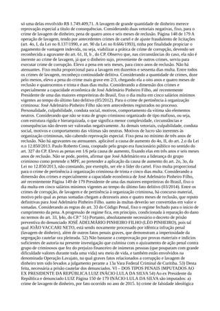 só uma delas envolvido R$ 1.749.409,71. A lavagem de grande quantidade de dinheiro merece
reprovação especial a título de consequências. Considerando duas vetoriais negativas, fixo, para o
crime de lavagem de dinheiro, pena de quatro anos e seis meses de reclusão. Página 148 de 179 A
operação de lavagem, tendo por antecedentes crimes de cartel e de ajuste fraudulento de licitações
(art. 4o, I, da Lei no 8.137/1990, e art. 90 da Lei no 8.666/1993), tinha por finalidade propiciar o
pagamento de vantagem indevida, ou seja, viabilizar a prática de crime de corrupção, devendo ser
reconhecida a agravante do art. 61, II, b , do CP. Observo que, nas circunstâncias do caso, ela não é
inerente ao crime de lavagem, já que o dinheiro sujo, proveniente de outros crimes, serviu para
executar crime de corrupção. Elevo a pena em seis meses, para cinco anos de reclusão. Não há
atenuantes. Fixo multa proporcional para a lavagem em duzentos e sessenta dias multa. Entre todos
os crimes de lavagem, reconheço continuidade delitiva. Considerando a quantidade de crimes, doze
pelo menos, elevo a pena do crime mais grave em 2/3, chegando ela a oito anos e quatro meses de
reclusão e quatrocentos e trinta e duas dias multa. Considerando a dimensão dos crimes e
especialmente a capacidade econômica de José Adelmário Pinheiro Filho, até recentemente
Presidente de uma das maiores empreiteiras do Brasil, fixo o dia multa em cinco salários mínimos
vigentes ao tempo do último fato delitivo (05/2012). Para o crime de pertinência à organização
criminosa: José Adelmário Pinheiro Filho não tem antecedentes registrados no processo.
Personalidade, culpabilidade, conduta social, motivos, comportamento da vítima são elementos
neutros. Considerando que não se trata de grupo criminoso organizado de tipo mafioso, ou seja,
com estrutura rígida e hierarquizada, o que significa menor complexidade, circunstâncias e
consequências não devem ser valoradas negativamente. As demais vetoriais, culpabilidade, conduta
social, motivos e comportamento das vítimas são neutras. Motivos de lucro são inerentes às
organização criminosas, não cabendo reprovação especial. Fixo pena no mínimo de três anos de
reclusão. Não há agravantes ou atenuantes. aplicável a causa de aumento do 4o, II, do art. 2.o da Lei
n.o 12.850/2013. Paulo Roberto Costa, cooptado pelo grupo era funcionário público no sentido do
art. 327 do CP. Elevo as penas em 1/6 pela causa de aumento, fixando elas em três anos e seis meses
anos de reclusão. Não se pode, porém, afirmar que José Adelmário era a liderança do grupo
criminoso como pretende o MPF, ao pretender a aplicação da causa de aumento do art. 2o, 3o, da
Lei no 12.850/2013, não constando, por exemplo, ser ele o líder do cartel. Fixo multa proporcional
para o crime de pertinência à organização criminosa de trinta e cinco dias multa. Considerando a
dimensão dos crimes e especialmente a capacidade econômica de José Adelmário Pinheiro Filho,
até recentemente Página 149 de 179 Presidente de uma das maiores empreiteiras do Brasil, fixo o
dia multa em cinco salários mínimos vigentes ao tempo do último fato delitivo (03/2014). Entre os
crimes de corrupção, de lavagem e de pertinência à organização criminosa, há concurso material,
motivo pelo qual as penas somadas chegam a dezesseis anos e quatro meses de reclusão, que reputo
definitivas para José Adelmário Pinheiro Filho. uanto às multas deverão ser convertidas em valor e
somadas. Considerando as regras do art. 33 do Código Penal, fixo o regime fechado para o início de
cumprimento da pena. A progressão de regime fica, em princípio, condicionada à reparação do dano
no termos do art. 33, §4o, do CP.” 51) Portanto, absolutamente necessário o decreto de prisão
preventiva do denunciado JOSÉ ADELMÁRIO PINHEIRO FILHO (LÉO PINHEIRO), pois tal
qual JOÃO VACCARI NETO, está sendo novamente processado por idêntica infração penal
(lavagem de dinheiro), além de outros fatos penais graves, que demonstram a imperiosidade da
segregação cautelar ora pleiteada. 52) Não bastasse a comprovação por provas materiais e indícios
suficientes de autoria na presente investigação que culmina com o ajuizamento de ação penal contra
grupo de criminosos que fez do prejuízo financeiro de inúmeras pessoas (que pouparam com grande
dificuldade valores durante toda uma vida) seu meio de vida, e também estão envolvidos na
denominada Operação Lavajato, na qual graves fatos relacionados a corrupção e lavagem de
dinheiro tem sido levados a julgamento perante a 13a Vara Federal Criminal de Curitiba. 53) Desta
feita, necessária a prisão cautelar dos denunciados. VI – DOS TIPOS PENAIS IMPUTADOS AO
EX PRESIDENTE DA REPÚBLICA LUIZ INÁCIO LULA DA SILVA 54) Ao ex Presidente da
República e denunciado LUIZ Página 150 de 179 INÁCIO LULA DA SILVA são imputados: a)
crime de lavagem de dinheiro, por fato ocorrido no ano de 2015. b) crime de falsidade ideológica
 