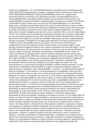 Partido dos Trabalhadores - PT, LÉO PINHEIRO dando continuidade ao que foi deliberado pelo
núcleo BANCOOP contemplou-lhe com triplex e expendeu esforços coletivos para ocultá-lo. 62)
JOSÉ ADELMÁRIO PINHEIRO FILHO (LÉO PINHEIRO), além de ter, singularmente,
promovido esforços para entregar ao Ex-Presidente um triplex em empreendimento sob sua
responsabilidade direta, não poupou empenho também para presenteá-lo ficando patente a sua
responsabilidade na lavagem de dinheiro consubstanciada na ocultação de um triplex. 63) Ademais,
a titularidade do imóvel sempre esteve em nome da OAS Empreendimentos S/A o que reforça,
ainda, mais, a ocultação da propriedade imóvel. Ele nunca foi comercializado ou exposto à venda,
conforme informações de corretores de imóvel que trabalharam no Solaris, assim como informação
do zelador José Afonso e da porteira Letícia. 64) A teoria da cegueira deliberada a ele também se
aplica, não em relação a lavagem, posto que nesse crime, o seu dolo é direto, mas em relação Página
154 de 179 aos demais crimes antecedentes de estelionato produzidos por sua equipe e chancelados
por uma procuração constante dos autos. Pela referida teoria também chamada Ostrich Instruction
haverá uma maior exigência no controle das atividades empresariais, um maior comprometimento,
referente em relação às atividades de sua organização empresarial. 65) Antes do advento da Lei
12.683/12, havia a necessidade de prévio rol taxativo, nos termos da Lei 9.613/98 para a
configuração do crime de lavagem de capitais. Assim somente a consecução de alguns crimes
permitia a posterior lavagem de dinheiro, isto é, aqueles consignados nos incisos do artigo 1º, da Lei
9.613/98. Atualmente, não mais prevalece o rol taxativo. Basta, pois, que se oculte ou dissimule a
natureza, origem, localização, disposição, movimentação ou propriedade de bens, direitos ou
valores provenientes de infrações penais. Anote-se, portanto, quaisquer infrações penais, pouco
importando a sua gravidade. Obtivemos, portanto, uma legislação de terceira geração. 66) O crime
de lavagem de dinheiro é autônomo; por conseguinte, independe do processamento e julgamento
dos crimes antecedentes, ou da infração penal antecedente. É, outrossim, considerado de
acessoriedade material ou derivado configurado, pois, pela exigência de indícios de crime
antecedentes para a caracterização da lavagem de dinheiro; também chamado parasitário. É crime
permanente na modalidade ocultar mantendo-se o agente em situação de flagrante enquanto o
objeto permanecer clandestino; aliás, nesta modalidade – ocultação – será identicamente tratado ao
delito de receptação. É crime de dano, é crime plurissubjetivo, na modalidade ocultar, pois não é
possível ocultar bem, direito ou valor, sem o auxílio de terceira pessoa. É crime plurissubsistente
porquanto se compõe e se integraliza em vários atos. É crime, ainda, de ação múltipla ou conteúdo
variado, pois o tipo penal estabelece mais de uma conduta. É crime de subjetividade difusa onde as
vítimas são disseminadas129. É crime macrolesivo, pois afeta a regularidade econômica-social, a
Administração da Justiça e os interesses sociais de toda sorte, bem como o objeto jurídico da
infração penal anterior – no 129 No caso em apreço podemos até enumerá-las, identificá-las, posto
que são todas as famílias que pagaram por sua unidade habitacional, se submeteram ao aporte da
BANCOOP, ao aporte da OAS e mesmo assim não receberam seus imóveis. Mas também são
disseminadas no corpo social Página 155 de 179 caso, os bens patrimoniais das vítimas da
BANCOOP e da OAS, bens oriundos de crimes estaduais. E, finalmente, transnacionais
dependendo ou não de sua atividade e produção de resultados no exterior. 67) Luiz Régis Prado130
explica tais etapas do crime de lavagem de dinheiro e sua forma de execução: Na conceituação da
lavagem de capitas, costuma ser valorada de modo primordial uma das fases desenvolvidas em sua
prática. O próprio legislador brasileiro assim o faz ao mencionar a ocultação de bens, direitos e
valores. Tais etapas podem se desenvolver de forma separada, simultânea, superposta ou conjunta.
O estratagema ou engenharia escolhida vai depender dos mecanismos e necessidades do momento,
bem como do eventual agente interposto. Diante do grande numero de variantes existentes na
matéria, são sistematizadas três fases ou etapas principais: na primeira – colocação ou inserção
(placement) – introduz-se o dinheiro liquido no mercado financeiro (ex: banco, corretora); na
segunda – ocultação, encobrimento ou cobertura (layering) -, escamoteia-se sua origem ilícita (ex:
paraíso fiscal, superfaturamento) e na terceira – integração conversão ou reciclagem (integration) –,
objetiva-se a reintrodução do dinheiro reciclado ou lavado na economia legal (ex: aquisição de bem,
empréstimo). 68) A primeira etapa denominada ‘placement’ está configurada por parte dos
 
