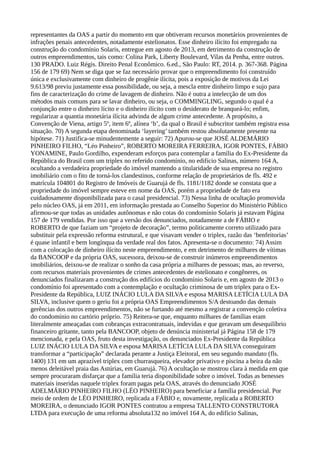 representantes da OAS a partir do momento em que obtiveram recursos monetários provenientes de
infrações penais antecedentes, notadamente estelionatos. Esse dinheiro ilícito foi empregado na
construção do condomínio Solaris, entregue em agosto de 2013, em detrimento da construção de
outros empreendimentos, tais como: Colina Park, Liberty Boulevard, Vilas da Penha, entre outros.
130 PRADO. Luiz Régis. Direito Penal Econômico. 6.ed., São Paulo: RT, 2014. p. 367-368. Página
156 de 179 69) Nem se diga que se faz necessário provar que o empreendimento foi construído
única e exclusivamente com dinheiro de progênie ilícita, pois a exposição de motivos da Lei
9.613/98 previu justamente essa possibilidade, ou seja, a mescla entre dinheiro limpo e sujo para
fins de caracterização do crime de lavagem de dinheiro. Não é outra a intelecção de um dos
métodos mais comuns para se lavar dinheiro, ou seja, o COMMINGLING, segundo o qual é a
conjunção entre o dinheiro lícito e o dinheiro ilícito com o desiderato de branqueá-lo; enfim,
regularizar a quantia monetária ilícita advinda de algum crime antecedente. A propósito, a
Convenção de Viena, artigo 5º, item 6º, alínea ‘b’, da qual o Brasil é subscritor também registra essa
situação. 70) A segunda etapa denominada ‘layering’ também restou absolutamente presente na
hipótese. 71) Justifica-se minudentemente a seguir: 72) Apurou-se que JOSÉ ALDEMÁRIO
PINHEIRO FILHO, “Léo Pinheiro”, ROBERTO MOREIRA FERREIRA, IGOR PONTES, FÁBIO
YONAMINE, Paulo Gordilho, expenderam esforços para contemplar a família do Ex-Presidente da
República do Brasil com um triplex no referido condomínio, no edifício Salinas, número 164 A,
ocultando a verdadeira propriedade do imóvel mantendo a titularidade de sua empresa no registro
imobiliário com o fito de torná-los clandestinos, conforme relação de proprietários de fls. 492 e
matrícula 104801 do Registro de Imóveis de Guarujá de fls. 1181/1182 donde se constata que a
propriedade do imóvel sempre esteve em nome da OAS, porém a propriedade de fato era
cuidadosamente disponibilizada para o casal presidencial. 73) Nessa linha de ocultação promovida
pelo núcleo OAS, já em 2011, em informação prestada ao Conselho Superior do Ministério Público
afirmou-se que todas as unidades autônomas e não cotas do condomínio Solaris já estavam Página
157 de 179 vendidas. Por isso que a versão dos denunciados, notadamente a de FÁBIO e
ROBERTO de que faziam um “projeto de decoração”, termo politicamente correto utilizado para
substituir pela expressão reforma estrutural, e que visavam vender o triplex, razão das ‘benfeitorias’
é quase infantil e bem longínqua da verdade real dos fatos. Apresenta-se o documento: 74) Assim
com a colocação de dinheiro ilícito neste empreendimento, e em detrimento de milhares de vítimas
da BANCOOP e da própria OAS, sucessora, deixou-se de construir inúmeros empreendimentos
imobiliários, deixou-se de realizar o sonho da casa própria a milhares de pessoas; mas, ao reverso,
com recursos materiais provenientes de crimes antecedentes de estelionato e congêneres, os
denunciados finalizaram a construção dos edifícios do condomínio Solaris e, em agosto de 2013 o
condomínio foi apresentado com a contemplação e ocultação criminosa de um triplex para o Ex-
Presidente da República, LUIZ INÁCIO LULA DA SILVA e esposa MARISA LETÍCIA LULA DA
SILVA, inclusive quem o geriu foi a própria OAS Empreendimentos S/A destoando das demais
gerências dos outros empreendimentos, não se furtando até mesmo a registrar a convenção coletiva
do condomínio no cartório próprio. 75) Reitera-se que, enquanto milhares de famílias eram
literalmente ameaçadas com cobranças extracontratuais, indevidas e que geravam um desequilíbrio
financeiro gritante, tanto pela BANCOOP, objeto de denúncia ministerial já Página 158 de 179
mencionada, e pela OAS, fruto desta investigação, os denunciados Ex-Presidente da República
LUIZ INÁCIO LULA DA SILVA e esposa MARISA LETÍCIA LULA DA SILVA conseguiram
transformar a “participação” declarada perante a Justiça Eleitoral, em seu segundo mandato (fls.
1400) 131 em um aprazível triplex com churrasqueira, elevador privativo e piscina a beira da não
menos deleitável praia das Astúrias, em Guarujá. 76) A ocultação se mostrou clara à medida em que
sempre procuraram disfarçar que a família teria disponibilidade sobre o imóvel. Todas as benesses
materiais inseridas naquele triplex foram pagas pela OAS, através do denunciado JOSÉ
ADELMÁRIO PINHEIRO FILHO (LÉO PINHEIRO) para beneficiar a família presidencial. Por
meio de ordem de LÉO PINHEIRO, replicada a FÁBIO e, novamente, replicada a ROBERTO
MOREIRA, o denunciado IGOR PONTES contratou a empresa TALLENTO CONSTRUTORA
LTDA para execução de uma reforma absoluta132 no imóvel 164 A, do edifício Salinas,
 