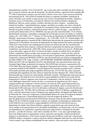 disponibilizado a família “LULA DA SILVA”, que se deu entre abril e setembro de 2014. Realce-se
que se tratou de reforma, não atos de decoração. Na referida reforma, a generosa OAS expendeu R$
777.189,13 (setecentos e setenta e sete mil cento e oitenta e nove reais e treze centavos) conforme
documentação de fls. 1581/1624133 tratando de efetuar as seguintes atividades: demolição de
portas, bancadas, piso, parede, escada, piscina, piso externo; manipulação de paredes, vedações e
estruturas, pisos e revestimentos, execução de cobertura em estrutura metálica, adequações
hidráulicas, elétricas, portas, janelas, caixilhos, elevador privativo, limpeza – caçambas para
retirada de entulhos – impermeabilização, equipes, atividades na cozinha, tais como: retirada do
azulejo existente, fornecimento e instalação de revestimento Eliane, fornecimento e instalação de
bancada em granito Arabesco, realocação de pontos elétricos, pontos de água,...; que não foram
arcados pelos denunciados LULA e MARISA, mas que para eles eram destinados. 77) A reforma,
absolutamente incomum, contemplou a instalação de um elevador privativo no triplex (v. modelo e
valores a fls. 1597/1600). 131 7º. Volume 132 Nos termos do depoimento de ARMANDO DAGRE
MAGRI: ‘praticamente refizemos o apartamento’ – fls. 1579/1580. 133 8º e 9º. Volume Página 159
de 179 Também gastaram a quantia de R$ 2.280,00 pela mão-de-obra de içamento do elevador até a
cobertura do Ex-Presidente, nos termos do depoimento de Sérgio Antonio dos Santos Santiago (fls.
1569), bem como fizeram uma readequação da estrutura do imóvel que não foi concebido para
receber um aparelho desta natureza, conforme informou o proprietário da empresa que construiu o
condomínio, nos termos de fls. 2305/2306. Enfim, prepararam o triplex para servi-lo. 78) Ressalte-
se que entre julho e agosto de 2014, no interior do triplex, situado no número164 A, do edifício
Salinas, condomínio Solaris sucedeu uma reunião para cronograma e vistoria da obra, além de
apresentação das modificações executadas e em execução no apartamento, oportunidade em que
compareceu a denunciada MARISA LETÍCIA, uma das beneficiárias da reforma acompanhada de
seu filho FÁBIO LUÍZ, vulgo “Lulinha”, LÉO PINHEIRO, ROBERTO MOREIRA FERREIRA,
Diretor da OAS e de um engenheiro da OAS, não identificado, para discussão desses itens com
Armando Dagre Magri, proprietário da empresa TALLENTO que reformava o apartamento (fls.
1579/1580), Rosivane Soares Cândido – engenheira responsável pela reforma – e nessa reunião fez-
se presente também IGOR PONTES, Gerente Regional de Contratos da própria OAS, conforme
informações prestadas pela própria engenheira Rosivane (fls. 2113/2114); fato, aliás, outrossim,
confirmado pela engenheira da OAS, Mariuza Aparecida da Silva Marques (fls. 2169/2170) tudo
demonstrando que o imóvel era, efetivamente, destinado a família. 79) Importante mencionar que os
denunciados LUIZ INÁCIO LULA DA SILVA e esposa MARISA LETÍCIA LULA DA SILVA
frequentaram o imóvel e algumas vezes foram até o condomínio, a fim de usufruí-lo. Numa das
vezes Wellington Aparecido Carneiro da Silva, ex-assistente de engenharia da OAS, narrou
categoricamente que conquanto o imóvel estivesse em nome da OAS, quem disporia deles era,
efetivamente, os denunciados supracitados e, naquela oportunidade, quem os recepcionou foi o
denunciado IGOR sendo que a ele só foi destinada a atribuição de segurar a porta do elevador para
o casal adentrar (fls. 795/796). Não foi diferente com Página 160 de 179 Mariuza, engenheira da
OAS, conforme mencionado acima e fotografias que seguem abaixo, divulgadas pela Rede Globo
de Televisão134 . Fotos que comprovam a materialidade delitiva do crime de lavagem de dinheiro
Fotos que comprovam a materialidade delitiva do crime de lavagem de dinheiro 134
http://g1.globo.com/sao-paulo/noticia/2016/03/fotos-mostram-visita-de-lula-triplex-emguaruja.html
Página 161 de 179 80) No sentido de que o imóvel, em realidade, era destinado aos denunciados
LUIZ INÁCIO LULA DA SILVA e esposa MARISA LETÍCIA LULA DA SILVA tem-se o
depoimento do zelador José Afonso Pinheiro, segundo o qual relatou que, pelo menos de duas
vezes, lembra-se do aparecimento do Ex-Presidente da República, ora denunciado, e de sua consorte
nas dependências do condomínio, especificamente para supervisionar a instalação do elevador
privativo – período de reforma – entre abril e setembro de 2014 – e em outra oportunidade para
fazer uma limpeza geral no apartamento; contou, outrossim, que quando a família presidencial
dirigia-se ao apartamento, a OAS inseria arranjos florais para recebê-los; expôs que a denunciada
MARISA chegou a frequentar o espaço comum do edifício indagando sobre piscina, salão de festas
e áreas comuns e que vinham acompanhado de uma comitiva , num carro preto e num carro prata,
 