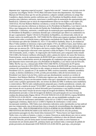 depoente teria ‘segurança especial na praia’, ‘jogaria bola com ele’, ‘tomaria uma cerveja com ele
na piscina’ (sic) Página 164 de 179 91) Mais relevantes foram dois depoimentos. 92) Temoteo
Mariano de Oliveira disse que foi um dos primeiros a adquirir unidade autônoma no antigo Mar
Cantábrico, depois desistiu; porém confirmou que o Ex-Presidente da República desde o início
postulou uma cobertura; outrossim, mencionou a modificação da numeração dos apartamentos para
beneficiá-lo. Salientou que no início do empreendimento falava-se em duplex e não tríplex (fls.
3310/3312). 93) José Roberto Maifrino corroborou a versão de Temoteo Mariano de Oliveira.
Confirmou que uma das coberturas se destinava ao Ex-Presidente da República, Luiz Inácio Lula da
Silva e que integrantes do alto escalão do Partido dos Trabalhadores foram agraciados naquele
condomínio. Confirmou, outrossim, a modificação da numeração para supostamente beneficiar o
Ex-Presidente da República e arrematou dizendo que a informação que obteve no condomínio era
de que o apartamento ‘duplex’136 do Ex-Presidente da República, ora denunciado, tinha de ser
frontal, motivo da modificação (fls. 3347/3348) 94) Por último para espancar qualquer dúvida ainda
remanescente sobre a ocultação temos o depoimento concludente de Cláudio Martins Cabrera. 95)
Ele informou que além das unidades 63, 163 e 173 do edifício Sardenha, bloco A, do residencial
Ilhas d’ Itália também se interessou à época pelo duplex 174 A, do edifício Gijon, atual Salinas, que
estava no valor de R$ 967.967,38, data base de 5 de setembro de 2008, conforme tabela de preço e
planta que ora anexou (fls. 136 Na época não havia o triplex Página 165 de 179 5085/5087). No
transcorrer da negociação colocaram como opcional a união do duplex 174 A ao apartamento tipo
164 A formando, assim, o triplex. As negociações não frutificaram, pois conquanto tenha instado
VACCARI a lhe fornecer melhores informações sobre a planta do imóvel, ele nunca lhe forneceu.
Posteriormente, ouviu de representantes da BANCOOP que o imóvel estava reservado para outra
pessoa. E tomou conhecimento através de empregados do condomínio que aquele imóvel almejado
pelo depoente estava reservado para o Ex-Presidente da República, Luiz Inácio Lula da Silva (fls.
5084). 96) Por sua vez, o denunciado JOÃO VACCARI NETO, ExTesoureiro do PT (preso
atualmente por força da LAVA JATO), Ex-Diretor Presidente da BANCOOP, que lesou centenas de
centenas de consumidores, bancários ou não, sempre se mostrou absolutamente vinculado ao Ex-
Presidente LULA e, quando em 27 de outubro de 2009, resolveu transmitir, mediante assembleia
viciada, os direitos imobiliários à OAS, já tinha preconcebida a idéia de favorecimento ao ex
Presidente Luiz Inácio Lula da Silva, motivo por que absolutamente razoáveis as versões de
Temoteo e José Roberto Maifrino. 97) Relevante registrar que, desde o início da comercialização
dos apartamentos, já havia um documento dando conta que o apartamento 164 A estava reservado,
assim como o próprio apartamento dele, nos termos da tabela da SIM. E nenhuma outra imobiliária
o comercializou. 98) Foi tudo cuidadosamente preparado para a família presidencial, contudo, não
contavam com a matéria do jornal “O GLOBO”, que acabou frustrando os planos dos denunciados,
que tiveram de sair às pressas do imóvel deixando para lá portentosa e cara mobília tornando
inexequível uma maior fruição da terceira etapa da lavagem de dinheiro. 99) Desta forma,
absolutamente provado o crime de lavagem de dinheiro com participação em sua execução da
conduta dos denunciados Página 166 de 179 LUIZ INÁCIO LULA DA SILVA e esposa MARISA
LETÍCIA LULA DA SILVA – crime permanente, pois, em sua modalidade ocultação e com
inúmeros crimes de estelionatos antecedentes. Antes da Lei 12.683/12 temos hipótese de
organização criminosa, depois da Lei 12.683/12 hipótese de estelionatos e crime contra
incorporação imobiliária. 100) Todos esses elementos indiciários serão reproduzidos na fase judicial
para sua comprovação, mas já deixam bem clara a situação de verossimilhança das alegações aqui
externadas. VIII – DOS FUNDAMENTOS FÁTICO-JURÍDICOS DO PEDIDO DE PRISÃO
PREVENTIVA DO DENUNCIADO LUIZ INÁCIO LULA DA SILVA 101) De proêmio,
apresentamos passagem da obra Assim falou Zaratustra137: “Nunca houve um Super-homem.
Tenho visto a nu todos os homens, o maior e o menor. Parecem-se ainda demais uns com os outros:
até o maior era demasiado humano.” 102) Fundamental a referência à obra do filósofo alemão
Friedrich Nietzche, pois de forma muito racional estabelece que todos os seres humanos se
encontram em um mesmo plano138 , premissa maior que norteará toda a construção do pedido de
prisão preventiva do denunciado LUIZ INÁCIO LULA DA SILVA, qual seja, a do princípio
 