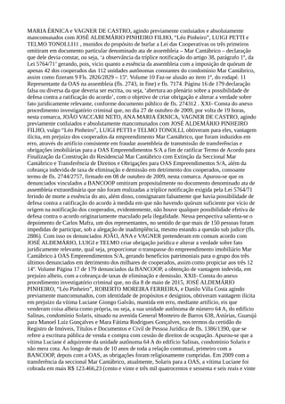 MARIA ÉRNICA e VAGNER DE CASTRO, agindo previamente conluiados e absolutamente
mancomunados com JOSÉ ALDEMÁRIO PINHEIRO FILHO, “Léo Pinheiro”, LUIGI PETTI e
TELMO TONOLLI11 , munidos do propósito de burlar a Lei das Cooperativas os três primeiros
omitiram em documento particular denominado ata de assembleia – Mar Cantábrico – declaração
que dele devia constar, ou seja, ‘a observância da tríplice notificação do artigo 38, parágrafo 1º, da
Lei 5764/71’ gerando, pois, vício quanto a essência da assembleia com a imposição de quórum de
apenas 42 dos cooperados das 112 unidades autônomas constantes do condomínio Mar Cantábrico,
assim como fizeram 9 Fls. 2826/2829 – 15º. Volume 10 Faz-se alusão ao item 1º, do rodapé. 11
Representante da OAS na assembleia (fls. 2743, in fine) e fls. 7174. Página 16 de 179 declaração
falsa ou diversa da que deveria ser escrita, ou seja, ‘abertura ao plenário sobre a possibilidade de
defesa contra a ratificação do acordo’, com o objetivo de criar obrigação e alterar a verdade sobre
fato juridicamente relevante, conforme documento público de fls. 274312 . XXI- Consta do anexo
procedimento investigatório criminal que, no dia 27 de outubro de 2009, por volta de 19 horas,
nesta comarca, JOÃO VACCARI NETO, ANA MARIA ÉRNICA, VAGNER DE CASTRO, agindo
previamente conluiados e absolutamente mancomunados com JOSÉ ALDEMÁRIO PINHEIRO
FILHO, vulgo “Léo Pinheiro”, LUIGI PETTI e TELMO TONOLLI, obtiveram para eles, vantagem
ilícita, em prejuízo dos cooperados da empreendimento Mar Cantábrico, que foram induzidos em
erro, através do artifício consistente em fraudar assembleia de transmissão de transferências e
obrigações imobiliárias para a OAS Empreendimentos S/A a fim de ratificar Termo de Acordo para
Finalização da Construção do Residencial Mar Cantábrico com Extinção da Seccional Mar
Cantábrico e Transferência de Direitos e Obrigações para OAS Empreendimentos S/A, além da
cobrança indevida de taxa de eliminação e demissão em detrimento dos cooperados, consoante
termo de fls. 2744/2757, firmado em 08 de outubro de 2009, nesta comarca. Apurou-se que os
denunciados vinculados a BANCOOP omitiram propositalmente no documento denominado ata de
assembleia extraordinária que não foram realizadas a tríplice notificação exigida pela Lei 5764/71
ferindo de morte a essência do ato, além disso, consignaram falsamente que havia possibilidade de
defesa contra a ratificação do acordo à medida em que não havendo quórum suficiente por vício de
origem na notificação dos cooperados, evidentemente, não houve qualquer possibilidade efetiva de
defesa contra o acordo originariamente maculado pela ilegalidade. Nessa perspectiva salienta-se o
depoimento de Carlos Mafra, um dos representantes, no sentido de que mais de 150 pessoas foram
impedidas de participar, sob a alegação de inadimplência, mesmo estando a questão sub judice (fls.
2886). Com isso os denunciados JOÃO, ANA e VAGNER pretenderam em comum acordo com
JOSÉ ALDEMÁRIO, LUIGI e TELMO criar obrigação jurídica e alterar a verdade sobre fato
juridicamente relevante, qual seja, proporcionar o transpasse do empreendimento imobiliário Mar
Cantábrico à OAS Empreendimentos S/A, gerando benefícios patrimoniais para o grupo dos três
últimos denunciados em detrimento dos milhares de cooperados, assim como propiciar aos três 12
14º. Volume Página 17 de 179 denunciados da BANCOOP, a obtenção de vantagem indevida, em
prejuízo alheio, com a cobrança de taxas de eliminação e demissão. XXII- Consta do anexo
procedimento investigatório criminal que, no dia 8 de maio de 2015, JOSÉ ALDEMÁRIO
PINHEIRO, “Léo Pinheiro”, ROBERTO MOREIRA FERREIRA, e Danilo Villa Costa agindo
previamente mancomunados, com identidade de propósitos e desígnios, obtiveram vantagem ilícita
em prejuízo da vítima Luciane Giongo Galvão, mantida em erro, mediante artifício, eis que
venderam coisa alheia como própria, ou seja, a sua unidade autônoma de número 64 A, do edifício
Salinas, condomínio Solaris, situado na avenida General Monteiro de Barros 638, Astúrias, Guarujá
para Manoel Luiz Gonçalves e Mara Fátima Rodrigues Gonçalves, nos termos da certidão do
Registro de Imóveis, Títulos e Documentos e Civil de Pessoa Jurídica de fls. 1386/1390, que se
refere a escritura pública de venda e compra com cessão de direitos de ocupação. Apurou-se que a
vítima Luciane é adquirente da unidade autônoma 64 A do edifício Salinas, condomínio Solaris e
não mera cota. Ao longo de mais de 10 anos de toda a relação contratual, primeiro com a
BANCOOP, depois com a OAS, as obrigações foram religiosamente cumpridas. Em 2009 com a
transferência da seccional Mar Cantábrico, atualmente, Solaris para a OAS, a vítima Luciane foi
cobrada em mais R$ 123.466,23 (cento e vinte e três mil quatrocentos e sessenta e seis reais e vinte
 