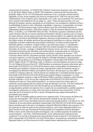 constitucional da isonomia. 137 NIETZCHE. Friedrich. Assim falou Zaratustra. trad. Alex Marins,
4. ed. São Paulo: Martin Claret. p. 88-89. 138 Conquanto o contexto da obra seja bem mais
profundo. Página 167 de 179 103) Importante ainda trazer à luz, o princípio constitucional da
legalidade, ou seja, de que ninguém está acima ou à margem da lei. 104) A lei vale para todos,
indistintamente, ricos ou pobres, pouco importando a cor, credo, raça ou profissão. Foi assim que o
texto constitucional estabeleceu em seu artigo 5o , caput: “Todos são iguais perante a lei, sem
distinção de qualquer natureza, garantindo-se aos brasileiros e aos estrangeiros residentes no País a
inviolabilidade do direito à vida, à liberdade, à igualdade, à segurança e à propriedade, nos termos
seguintes:” 105) Nessa mesma senda, é preciso destacar que não existe direito absoluto no
ordenamento jurídico brasileiro. 106) Nesse sentido é a lição do eminente Ministro Celso de Mello
(MS n. 23.452/RJ, j. em 16/09/1999, Pleno do STF): “Os direitos e garantias individuais não têm
caráter absoluto. Não há, no sistema constitucional brasileiro, direitos ou garantias que se revistam
de caráter absoluto, mesmo porque razões de relevante interesse público ou exigências derivadas do
princípio de convivência das liberdades legitimam, ainda que excepcionalmente, a adoção, por parte
dos órgãos estatais, de medidas restritivas das prerrogativas individuais ou coletivas, desde que
respeitados os termos estabelecidos pela própria Constituição. O estatuto constitucional das
liberdades públicas, ao delinear o regime jurídico a que estas estão sujeitas - e considerado o
substrato ético que as informa - permite que sobre elas incidam limitações de ordem jurídica,
destinadas, de um lado, a proteger a integridade do interesse social e, de outro, a assegurar a
coexistência harmoniosa das liberdades, pois nenhum direito ou garantia pode ser exercido em
detrimento da ordem pública ou com desrespeito aos direitos e garantias de terceiros.” 107)
Consoante alhures descrito, plenamente provada a prática de dois crimes apenados com reclusão –
com penas superiores a 4 anos (lavagem de dinheiro e falsidade ideologica) e suficientemente
vinculada a autoria delitiva ao ex Presidente da República e denunciado LUIZ INÁCIO LULA DA
SILVA. Página 168 de 179 108) Resta, então, a referência a uma das hipóteses previstas no artigo
312, do Código de Processo Penal139 . 109) Entendem os promotores de justiça subscritores que o
denunciado LUIZ INÁCIO LULA DA SILVA atentou contra a ordem pública ao desrespeitar as
instituições que compõem o Sistema de Justiça, especialmente a partir do momento em que as
investigações do Ministério Público do Estado de São Paulo e da Operação Lava Jato (MPF –
Curitiba) se voltaram contra ele. 110) Do alto de sua condição de ex autoridade máxima do país, o
denunciado LUIZ INÁCIO LULA DA SILVA jamais poderia inflamar a população a se voltar
contra investigações criminais a cargo do Ministério Público, da Polícia, tampouco contra decisões
do Poder Judiciário. 111) E foi isso que o denunciado LUIZ INÁCIO LULA DA SILVA fez,
valendo-se de toda sua “força político-partidária”, ao convocar entrevista coletiva após ser
conduzido coercitivamente para ser ouvido em etapa da Operação Lava Jato. 112) Tais condutas do
denunciado LUIZ INÁCIO LULA DA SILVA puderam ser facilmente comprovadas pelo
acompanhamento periódico da imprensa livre a respeito de suas manifestações e opiniões quando as
investigações começaram a se voltar contra ele (como se desejasse estar acima da lei). 113) Foi
assim que em 07 de fevereiro de 2016, o jornal 139 (requisitos para alguns doutrinadores e
pressupostos para outros)
Página 169 de 179 Estadão publicou matéria com o seguinte titulo: “Lula se queixa de Dilma e do
avanço das investigações” 140 114) Ora, demonstrativo evidente de que não aceitava ser
investigado, como se fosse autoridade à parte do espectro de atenção juridical. 115) Não foi só. 116)
Valendo-se de sua rede político-partidária o denunciado LUIZ INÁCIO LULA DA SILVA sempre
buscou manobras para evitar que a investigação criminal do Ministério Público não avançasse. 117)
Foi assim que se valeu do apoio de seus parceiros políticos, com o nobre Deputado Federal Luiz
Paulo Texeira Ferreira que inicialmente formulou pedido na Corregedoria Geral do Ministério
Público contra um dos subscritores desta investigação, com o evidente propósito de impedir que
esta prosseguisse – sem êxito. 118) Posteriormente, ao ser notificado pelos subscritores para
comparecer e ser ouvido na Promotoria de Justiça da Barra Funda na data de 17 de fevereiro de
2016, o denunciado LUIZ INÁCIO LULA DA SILVA obteve, novamente por intermédio de referido
Deputado Federal, em 16 de fevereiro de 2016, medida liminar administrativa no Conselho
 