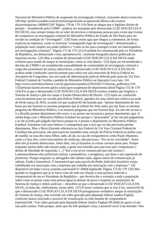 Nacional do Ministério Público de suspensão da investigação criminal, consoante abaixo transcrita:
140 http://politica.estadao.com.br/noticias/geral,lula-se-queixa-de-dilma-e-do-avanco-
dasinvestigacoes,10000015347 Página 170 de 179 119) Nem se alegue que o legitimo direito de
petição – reconhecido pelo CNMP – poderia ser manejado pelo denunciado LUIZ INÁCIO LULA
DA SILVA, mas sempre tentou ele se valer de terceiras e interpostas pessoas para evitar que tivesse
de comparecer na investigação criminal do Ministério Público do Estado de São Paulo para ser
ouvido na condição de “investigado”. 120) Tanto assim agiu que chegou a comemorar, de forma
explicita na imprensa, como se estivesse “conseguindo fugir da investigação”, demonstrando à
população mais simples seu poder político e “como se faz para conseguir evitar seu interrogatório
em investigações criminais”. Página 171 de 179 121) A medida foi comemorada pelo ex Presidente
da República, ora denunciado e seus apoiadores141, conforme fotografia abaixo publicada na
imprensa escrita. 122) Mas a conduta do denunciado LUIZ INÁCIO LULA DA SILVA ainda
evoluiria para estado de ataque às instituições, como se verá abaixo. 123) Após ser reconsiderada a
decisão do CNMP e ser restabelecida a possibilidade de continuidade da investigação criminal a
cargo dos promotores de justiça subscritores, o denunciado LUIZ INÁCIO LULA DA SILVA
acabou sendo conduzido coercitivamente para oitiva em sala reservada da Policia Federal no
Aeroporto de Congonhas, isso em razão de determinação judicial deferida pelo juízo da 13a Vara
Federal Criminal de Curitiba a pedido do Ministério Público na Operação Lava Jato. 141
http://www.correiobraziliense.com.br/app/noticia/politica/2016/02/17/internas_polbraeco,518
132/petistas-fazem-ato-em-apoio-a-lula-apos-suspensao-de-depoimento.shtml Página 172 de 179
124) Foi aí que o denunciado LUIZ INÁCIO LULA DA SILVA revelou conduta que fragiliza o
Sistema de Justiça e põe em xeque o Estado Democrático de Direito. 125) Após ser conduzido
coercitivamente para ser ouvido pela Polícia Federal, agendou ele uma entrevista coletiva na tarde
de 04 de março de 2016, ocasião em que acabou142 declarando que: “prestar depoimento de seis
horas pra me fazerem as mesmas perguntas que já tinham me feito antes, pra me fazer as mesmas
perguntas do Ministério Público; e as mesmas perguntas que me fizeram hoje. Eu não me recusei a
ir a Brasília prestar depoimento três vezes; e eu jamais me recusaria a prestar depoimento aqui. A
minha briga com o Ministério Público Estadual era porque o “procurador” já fez um pré-julgamento
e se ele já tinha pré-julgado não havia porque eu ir prestar o depoimento no Ministério Público
Estadual. Entramos com uma liminar e conseguimos que o juiz que eu não precisaria prestar
depoimento. Mas o Moro (fazendo referencia ao Juiz Federal da 13a Vara Criminal Federal de
Curitiba) não precisaria, não precisaria ter mandado uma coerção da Polícia Federal na minha casa
de manhã, na casa dos meus filhos, sabe, ah ah, na casa de companheiros como Paulo Okamoto,
como a Clara Ant, como funcionários do sindicato, não precisava. “Era só ter convidado”. Antes
dele nós já éramos democratas. Antes dele, nós já fazíamos as coisas corretas nesse país. Porque
enquanto muitos deles não faziam nada, a gente tava lutando para que esse país conquistasse o
direito de liberdade de expressão. [...] “Ent o era só ter comunicado que nós iríamos l .
Lamentavelmente eles preferiram utilizar a prepotência, a arrogância, um show e um espetáculo de
pirotecnia. Porque enquanto os advogados não sabiam nada, alguns meios de comunicação já
sabiam. Então é lamentável. É lamentável que uma parcela do Poder Judiciário brasileiro esteja
trabalhando em associação com a imprensa que trabalha em associação com a imprensa.” 142
disponível em https://www.youtube.com/watch?v=oMQCkqn6zaM. Página 173 de 179 126) Mas
quando se imaginava que já se havia visto de tudo em relação a uma postura indevida e
irresponsável de um ex Presidente da República – que deveria dar o exemplo a toda a população
sobre como se portar como uma pessoa igual às demais do povo e respeitar as instituições do
Sistema de Justiça e ordens judiciais – descobriu-se que o denunciado LUIZ INÁCIO LULA DA
SILVA, já tinha ido, infelizmente, muito além. 127) É nesse contexto que se traz à luz, notícia143 de
que o denunciado LUIZ INÁCIO LULA DA SILVA protagonizou verdadeiro ataque às instituições
do Sistema de Justiça, fato ocorrido em vídeo gravado pela deputada federal Jandira Feghali,
conforme abaixo noticiado e possível de visualização na rede mundia de computadores
(internet)144: “Um vídeo gravado pela deputada federal Jandira Feghali (PCdoB) de apoio a Lula
saiu pela culatra. Tudo porque, antes que ela fale qualquer coisa, é possível ouvir Lula dizendo "eles
 