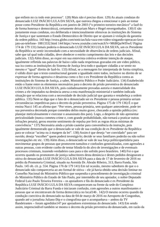 que enfiem no cu todo este processo". 128) Mais não é preciso dizer. 129) As atuais condutas do
denunciado LUIZ INÁCIO LULA DA SILVA, que outrora chegou a emocionar o país ao tomar
posse como Presidente da República em janeiro de 2003 (“o primeiro torneiro mecânico” a fazê-lo
de forma honrosa e democrática), certamente deixariam Marx e Hegel envergonhados. 130) E são
justamente essas condutas, ora deliberada e intencionalmente ofensivas às instituições do Sistema
de Justiça e que sustentam o Estado Democrático de Direito que se ajustam à violação da garantia
da ordem pública. 143 http://extra.globo.com/noticias/lula-vaza-em-video-xingando-operacao-lava-
jato-ao-telefone- 18813332.html 144 https://www.youtube.com/watch?v=M6BQarWISwU Página
174 de 179 131) Jamais poderia o denunciado LUIZ INÁCIO LULA DA SILVA, um ex Presidente
da República se sentir incomodado com a necessidade de observância de ordens judiciais. Afinal,
sabe que tal qual todo cidadão, deve obedecer o estrito cumprimento das leis e das decisões
judiciais. 132) Além disso, ao expor em sua entrevista coletiva evidente intenção de ataque,
igualmente refletida nas palavras de baixo calão nada respeitosas gravadas em um video público,
sua ira contra as instituições do Sistema de Justiça leva todo e qualquer cidadão a se sentir no
mesmo e “igual” direito de fazê-lo. 133) Afinal, se a mensagem for interpretada de forma simplista,
é válido dizer que o texto constitucional garante a igualdade entre todos, inclusive no direito de se
expressar de forma agressiva e desairosa como o fez o ex Presidente da República contra as
instituições do Sistema de Justiça, a saber, Ministério Público e Poder Judiciário. 134) Estabelecido
então o liame entre os elementos necessários para o decreto de prisão preventiva do denunciado
LUIZ INÁCIO LULA DA SILVA, pois cuidadosamente provadas autoria e materialidade dos
crimes a ele imputados na denúncia anexa a esta manifestação ministerial e também indicada
situação que se relaciona com a necessidade de decisão judicial que garanta e restabeleça a ordem
pública. 135) Nem se diga que o fato de o denunciado ser ex Presidente e pessoa primária seriam
circunstâncias impeditivas para o decreto da prisão preventiva. Página 175 de 179 136) É o que
ensina Nucci 145 ao afirma que: “Por vezes, pessoa primária, sem qualquer antecedente, pode ter
sua preventiva decretada porque cometdeu delito muito grave, chocando a opinião pública (ex:
planejar meticulosamente e executar o assassinato dos pais). Logo, a despeito de não apresentar
periculosidade (nunca cometeu crime e, com grande probabilidade, não tornará a praticar outras
infrações penais), gerou enorme sentimento de repulsa por ferir as regras éticas mínimas de
convivência.” 137) Necessária ainda a prisão cautelar para conveniência da instrução, pois
igualmente demonstrado que o denunciado se vale de sua condição de ex Presidente da República
para se colocar “acima ou à margem da lei”. 138) Assim é que deseja “ser convidado” para ser
ouvido; deseja “escolher” quem poderá investigá-lo; decide se seus familiares poderão ou não sofrer
investigações etc etc. 139) Além disso, o denunciado se vale de sua força políticopartidária para
movimentar grupos de pessoas que promovem tumultos e confusões generalizadas, com agressões a
outras pessoas, com evidente cunho de tentar blindá-lo do alvo de investigações e de eventuais
processos criminais, trazendo verdadeiro caos para o tão sofrido povo brasileiro. 140) Foi o que
ocorreu quando os promotores de justiça subscritores desta denúncia e destes pedidos designaram a
oitiva do denunciado LUIZ INÁCIO LULA DA SILVA para a data de 17 de fevereiro de 2016 no
prédio da Promotoria Criminal, situado na Avenida Dr. Abraão Ribeiro, 313, Barra Funda, São
Paulo. 145 ob. cit. p. 554. Página 176 de 179 141) Em tal ocasião, mesmo sabedores de que o o
denunciado não compareceria ao ato formal de oitiva – ele já havia obtido uma decisão liminar no
Conselho Nacional do Ministério Público que suspendia o procedimento de investigação criminal
do Ministério Público do Estado de São Paulo, por intermédio de seu apoiador, o nobre Deputado
Federal Luiz Paulo Teixeira Ferreira – os apoiadores e fãs do denunciado e ex Presidente da
República LUIZ INÁCIO LULA DA SILVA compareceram na frente da sede do Complexo
Judiciário Criminal da Barra Funda e iniciaram confusão, com agressões a outros manifestantes e
pessoas que se encontravam de forma democrática no local146 . 142) O mesmo ocorreu quando da
condução coercitiva do denunciado na data de 04 de março de 2016 no Aeroporto de Congonhas,
quando até o jornalista Juliano Dip e o cinegrafista que o acompanhava – ambos da TV
Bandeirantes – foram agredidos147 por apoiadores extremistas do denunciado. 143) Em sendo
assim, imprescindível também se mostra o decreto da prisão preventiva do denunciado, em razão da
 