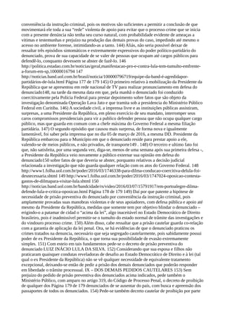 conveniência da instrução criminal, pois os motivos são suficientes a permitir a conclusão de que
movimentará ele toda a sua “rede” violenta de apoio para evitar que o processo crime que se inicia
com a presente denúncia não tenha seu curso natural, com probabilidade evidente de ameaças a
vitimas e testemunhas e prejuízo na produção das demais provas do caso, impedindo até mesmo o
acesso no ambiente forense, intimidando-as a tanto. 144) Aliás, não seria possível deixar de
ressaltar três episódios sintomáticos e extremamente expressivos do poder político-partidário do
denunciado, prova de sua capacidade de se valer de pessoas que ocupam até cargos públicos para
defendê-lo, conquanto devessem se abster de fazê-lo. 146
http://politica.estadao.com.br/noticias/geral,manifestacao-pro-e-contra-lula-tem-tumulto-emfrente-
a-forum-em-sp,10000016794 147
http://noticias.band.uol.com.br/brasil/noticia/100000796719/equipe-da-band-é-agredidapor-
partidários-de-lula.html Página 177 de 179 145) O primeiro relativo à mobilização da Presidente da
República que se apresentou em rede nacional de TV para realizar pronunciamento em defesa do
denunciado148, na tarde da mesma data em que, pela manhã o denunciado foi conduzido
coercitivamente pela Polícia Federal para prestar depoimento sobre fatos que são objeto da
investigação denominada Operação Lava Jato e que tramita sob a presidencia do Ministério Público
Federal em Curitiba. 146) A sociedade civil, a imprensa livre e as instituições públicas assistiram,
surpresas, a uma Presidente da República, em pleno exercício de seu mandato, interromper seus
caros compromissos presidenciais para vir a publico defender pessoa que não ocupa qualquer cargo
público, mas que guarda em comum com a chefe máxima do Governo Federal a mesma filiação
partidária. 147) O segundo episódio que causou mais surpresa, de forma nova e igualmente
lamentável, foi saber pela imprensa que no dia 05 de março de 2016, a mesma DD. Presidente da
República embarcou para o Município em que o denunciado reside para prestar apoio a ele,
valendo-se de meios públicos, e não privados, de transporte149 . 148) O terceiro e ultimo fato foi
que, não satisfeita, por uma segunda vez, diga-se, menos de uma semana após sua primeira defesa -,
a Presidente da República veio novamente a público externar sua opinião em defesa do
denunciado150 sobre fatos de que deveria se abster, porquanto relativos a decisão judicial
relacionada a investigação que não guarda qualquer relação com os atos do Governo Federal. 148
http://www1.folha.uol.com.br/poder/2016/03/1746338-para-dilma-conducao-coercitiva-delula-foi-
desnecessaria.shtml 149 http://www1.folha.uol.com.br/poder/2016/03/1747024-oposicao-contesta-
gastos-de-dilmapara-visitar-lula.shtml 150
http://noticias.band.uol.com.br/bandcidade/rs/video/2016/03/07/15791917/em-portoalegre-dilma-
defende-lula-e-critica-oposicao.html Página 178 de 179 149) Daí por que patente a hipótese de
necessidade de prisão preventiva do denunciado por conveniência da instrução criminal, pois
amplamente provadas suas manobras violentas e de seus apoiadores, com defesa pública e apoio até
mesmo da Presidente da República, medidas que somente tem por objetivo blindar o denunciado –
erigindo-o a patamar de cidad o “acima da lei”, algo inaceitável no Estado Democrático de Direito
brasileiro, pois é inadmissível permitir-se o tumulto do estado normal de trâmite das investigações e
do vindouro processo crime. 150) Além disso, cabe ressaltar que a prisão cautelar guarda co-relação
com a garantia de aplicação da lei penal. Ora, se há evidências de que o denunciado praticou os
crimes tratados na denuncia, necessário que seja segregado cautelarmente, pois sabidamente possui
poder de ex Presidente da República, o que torna sua possibilidade de evasão extremamente
simples. 151) Com esteio em tais fundamentos pede-se o decreto de prisão preventiva do
denunciado LUIZ INÁCIO LULA DA SILVA. 152) Considerando que sua esposa e filhos não
praticaram quaisquer condutas reveladoras de desafio ao Estado Democrático de Direito e à lei (tal
qual o ex Presidente da República) não se vê qualquer necessidade de equivalente tratamento
excepcional, deixando-se então de pedir a prisão dos demais denunciados que poderão responder
em liberdade o trâmite processual. IX – DOS DEMAIS PEDIDOS CAUTELARES 153) Sem
prejuízo do pedido de prisão preventiva dos denunciados acima indicados, pede também o
Ministério Público, com amparo no artigo 319, do Código de Processo Penal, o decreto de proibição
de qualquer dos Página 179 de 179 denunciados de se ausentar do país, com busca e apreensão dos
passaportes de todos os denunciados. 154) Pede-se também decreto cautelar de proibição por parte
 