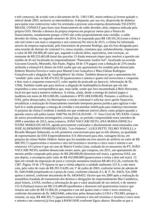 e três centavos), de acordo com o documento de fls. 1381/1385, muito embora já tivesse quitado o
imóvel desde 2003, inclusive as intermediárias. A depoente, por sua vez, desprovida de dinheiro
para quitar esse controverso valor foi orientada a procurar uma empresa denominada TALENTO
BRASIL CONSULT para fazer esse financiamento do saldo devedor; aliás, empresa indicada pela
própria OAS. Devido a demora da própria empresa em propiciar meios para a feitura do
financiamento, notadamente porque a OAS não cedia propositalmente uma certidão, o saldo
devedor da vítima, no segundo semestre de 2014, foi reajustado para R$ 138.101,56 (cento e trinta e
oito mil cento e um reais e cinquenta e seis centavos) No início de 2015, a vítima foi informada
através da empresa supracitada, pelo funcionário de prenome Rodrigo, que ela fora designada para
uma reunião de distrato do contrato13 e, nessa reunião, constatou que, unilateralmente, impuseram
o valor de R$ 194.806,48 valor que, segundo o cálculo deles, equivaleria, sem correção, ao
montante de R$ 253.465,08 (total das parcelas 13 Ainda tentaram impor para resolver a questão um
estúdio de 45 m2 localizado no empreendimento “Panoramic Jardim Sul”, localizado na avenida
Giovanni Gronchi, Morumbi, São Paulo. Página 18 de 179 pagas) com a dedução de 25% (multa
atribuída a vítima)14 E dentro da OAS soube que seu apartamento foi vendido pelo denunciado
Roberto Moreira Ferreira e outro para Manoel Luiz Gonçalves e Mara Fátima Rodrigues
Gonçalves,sob a alegação de ‘inadimplência’ da vítima. Também destacou que o apartamento foi
‘vendido’ pelo valor de R$ 474.952,50 (quatrocentos e setenta e quatro mil novecentos e cinquenta
e dois reais e cinquenta centavos)15, valor aquém do praticado na época (v. informação de fls.
1394). Também soube que para motivar a alegação de inadimplência disseram que ela não
respondera a uma correspondência que, mais tarde, soube que fora encaminhada à Belo Horizonte,
local em que nunca manteve endereço. A vítima, ainda, desde a entrega do imóvel pagou o
laudêmio em torno de R$ 6.000,00, condomínio e IPTU (R$ 8.000,00). Portanto, o artifício da
OAS, pelos denunciados, foi desrespeitar a cessão contratual e solicitar novo aporte financeiro,
inviabilizar a realização do financiamento inserindo interposta pessoa jurídica para agilizar e não
fazê-lo e ainda postergar a entrega de certidão e encaminhar notificação para endereço inexistente.
O prejuízo da vítima é evidente à medida em que venderam imóvel alheio como próprio quando a
questão estava sub judice (autos 1046794-34.2015.8.26.0100 – 5ª. Vara Cível de SP) XXIII- Consta
do anexo procedimento investigatório criminal que, no período compreendido entre setembro de
2009 a setembro de 2013, nesta comarca, JOÃO VACCARI NETO, ANA MARIA ÉRNICA e
IVONE MARIA DA SILVA, agindo previamente conluiados e absolutamente mancomunados com
JOSÉ ALDEMÁRIO PINHEIRO FILHO, “Léo Pinheiro”, LUIGI PETTI, TELMO TONOLLI, e
Ricardo Marques Imbassahi, os três primeiros concorreram para que os três últimos, na qualidade
de representantes da OAS Empreendimentos S/A obtivessem para eles, vantagem ilícita, em
prejuízo da vítima Walter Didário Júnior que foi mantida em erro através de artifício no valor de R$
468.395,71 (quatrocentos e sessenta e oito mil trezentos e noventa e cinco reais e setenta e um
centavos) 14 Curioso é que no caso de Marice Corrêa Lima, cunhada do ex-tesoureiro do PT, JOÃO
VACCARI NETO, também denunciado nestes autos, que comprou, em 2011, um apartamento do
mesmo prédio comprado pelo preço de R$ 200.000,00 (duzentos mil reais), a generosa OAS, um
ano depois, o recomprou pelo valor de R$ 432.000,000 (quatrocentos e trinta e dois mil reais). 15
Que em virtude da imposição de juros e correção monetária totalizou R$ 481.012,26, conforme fls.
1387. Página 19 de 179 Apurou-se que a vítima adquiriu a unidade autônoma 153 A, e não mera
cota, pelo valor de custo de R$ 293.314,09, em 1º de junho de 2003, conforme termo de adesão de
fls. 6441/6448 (respeitando-se o preço de custo, conforme cláusula 4.5, & 3º, fls. 6443). Em 2008
quitou o imóvel, conforme documento de fls. 6454/6455. Ocorre que em 2009 após a realização da
assembleia fraudada de transmissão dos direitos e obrigações do empreendimento Mar Cantábrico,
atual Solaris, à OAS, recebeu a informação de que o valor atualizado de seu imóvel, o de número
153 A (Salinas) estava em R$ 519.400,00 (quinhentos e dezenove mil quatrocentos reais) e que
restaria um valor de R$ 51.004,29, (cinquenta e um mil quatro reais e vinte e nove centavos),
conforme documento de fls. 6462/6466, subscritos pelos denunciados LUIGI e TELMO, porque o
restante, ou seja, R$ 468.395,71 (quatrocentos e sessenta e oito mil trezentos e noventa e cinco reais
e setenta e um centavos) já fora pago à BANCOOP, conforme figura abaixo: Ressalte-se que a
 