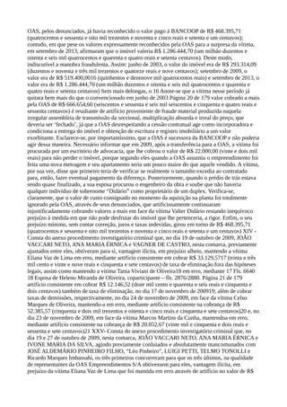 OAS, pelos denunciados, já havia reconhecido o valor pago à BANCOOP de R$ 468.395,71
(quatrocentos e sessenta e oito mil trezentos e noventa e cinco reais e setenta e um centavos);
contudo, em que pese os valores expressamente reconhecidos pela OAS para a surpresa da vítima,
em setembro de 2013, afirmaram que o imóvel valeria R$ 1.286.444,70 (um milhão duzentos e
oitenta e seis mil quatrocentos e quarenta e quatro reais e setenta centavos). Deste modo,
indiscutível a manobra fraudulenta. Assim: junho de 2003, o valor do imóvel era de R$ 293.314,09
(duzentos e noventa e três mil trezentos e quatorze reais e nove centavos); setembro de 2009, o
valor era de R$ 519.400,0016 (quinhentos e dezenove mil quatrocentos reais) e setembro de 2013, o
valor era de R$ 1.286.444,70 (um milhão duzentos e oitenta e seis mil quatrocentos e quarenta e
quatro reais e setenta centavos) Sem mais delongas, o 16 Anote-se que a vítima nesse período já
quitara bem mais do que o convencionado em junho de 2003 Página 20 de 179 valor cobrado a mais
pela OAS de R$ 666.654,60 (seiscentos e sessenta e seis mil seiscentos e cinquenta e quatro reais e
sessenta centavos) é resultante de artifício proveniente de fraude material produzida naquela
irregular assembleia de transmissão da seccional, multiplicação absurda e irreal do preço, que
deveria ser ‘fechado’, já que a OAS desrespeitando a cessão contratual age como incorporadora e
condiciona a entrega do imóvel e obtenção de escritura e registro imobiliário a um valor
exorbitante. Esclarece-se, por importantíssimo, que a OAS é sucessora da BANCOOP e não poderia
agir dessa maneira. Necessário informar que em 2009, após a transferência para a OAS, a vitima foi
procurada por um escritório de advocacia, que lhe cobrou o valor de R$ 22.000,00 (vinte e dois mil
reais) para não perder o imóvel, porque segundo eles quando a OAS assumiu o empreendimento foi
feita uma nova metragem e seu apartamento seria um pouco maior do que aquele vendido. A vítima,
por sua vez, disse que primeiro teria de verificar se realmente o tamanho excedia ao contratado
para, então, fazer eventual pagamento da diferença. Posteriormente, quando o prédio de trás estava
sendo quase finalizado, a sua esposa procurou o engenheiro da obra e soube que não haveria
qualquer indivíduo de sobrenome “Didário” como proprietário de um duplex. Verifica-se,
claramente, que o valor de custo consignado no momento da aquisição na planta foi totalmente
ignorado pela OAS, através de seus denunciados, que artificiosamente continuaram
injustificadamente cobrando valores a mais em face da vítima Valter Didário restando inequívoco
prejuízo à medida em que não pode desfrutar do imóvel que lhe pertenceria, a rigor. Enfim, o seu
prejuízo mínimo, sem contar correção, juros e taxas indevidas, girou em torno de R$ 468.395,71
(quatrocentos e sessenta e oito mil trezentos e noventa e cinco reais e setenta e um centavos) XIV -
Consta do anexo procedimento investigatório criminal que, no dia 19 de outubro de 2009, JOÃO
VACCARI NETO, ANA MARIA ÉRNICA e VAGNER DE CASTRO, nesta comarca, previamente
ajustados entre eles, obtiveram para si, vantagem ilícita, em prejuízo alheio, mantendo a vítima
Eliana Vaz de Lima em erro, mediante artifício consistente em cobrar R$ 33.129,5717 (trinta e três
mil cento e vinte e nove reais e cinquenta e sete centavos) de taxa de eliminação fora das hipóteses
legais, assim como mantendo a vítima Tania Viviani de Oliveira18 em erro, mediante 17 Fls. 6640
18 Esposa de Heleno Miranda de Oliveira, coparticipante – fls. 2876/2880. Página 21 de 179
artifício consistente em cobrar R$ 12.146,52 (doze mil cento e quarenta e seis reais e cinquenta e
dois centavos) também de taxa de eliminação, no dia 17 de novembro de 200919; além de cobrar
taxas de demissões, respectivamente, no dia 24 de novembro de 2009, em face da vítima Celso
Marques de Oliveira, mantendo-a em erro, mediante artifício consistente na cobrança de R$
52.385,57 (cinquenta e dois mil trezentos e oitenta e cinco reais e cinquenta e sete centavos)20 e, no
dia 23 de novembro de 2009, em face da vítima Marcos Martins da Cunha, mantendoa em erro,
mediante artifício consistente na cobrança de R$ 20.052,67 (vinte mil e cinquenta e dois reais e
sessenta e sete centavos)21 XXV- Consta do anexo procedimento investigatório criminal que, no
dia 19 e 27 de outubro de 2009, nesta comarca, JOÃO VACCARI NETO, ANA MARIA ÉRNICA e
IVONE MARIA DA SILVA, agindo previamente conluiados e absolutamente mancomunados com
JOSÉ ALDEMÁRIO PINHEIRO FILHO, “Léo Pinheiro”, LUIGI PETTI, TELMO TONOLLI e
Ricardo Marques Imbassahi, os três primeiros concorreram para que os três últimos, na qualidade
de representantes da OAS Empreendimentos S/A obtivessem para eles, vantagem ilícita, em
prejuízo da vítima Eliana Vaz de Lima que foi mantida em erro através de artifício no valor de R$
 
