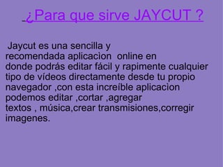 ¿Para que sirve JAYCUT ? Jaycut es una sencilla y recomendada aplicacìon online en donde podrás editar fácil y rapimente cualquier tipo de vídeos directamente desde tu propio navegador ,con esta increíble aplicacìon podemos editar ,cortar ,agregar textos , música,crear transmisiones,corregir imagenes.