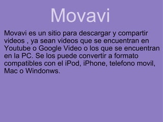 Movavi Movavi es un sitio para descargar y compartir videos , ya sean videos que se encuentran en Youtube o Google Video o los que se encuentran en la PC. Se los puede convertir a formato compatibles con el iPod, iPhone, telefono movil, Mac o Windonws.