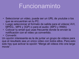 Funcionaminto Seleccionar un video, puede ser un URL de youtube o los que se encuentran en tu PC. Luego seleccionar el formato de salida para el videos( AVI, MPEG,, MP4 y 3GP) o para el audio: (MP3 y WMA) Colocar tu email que usas frecuente donde te envian la notificación con el video ya convertido. Convertir. Un opción interesante es la de juntar un grupo de videos para que el resultado sea un único video con todos ellos. Para esto solo hay que activar la opción “Merge all videos into one large movie”.