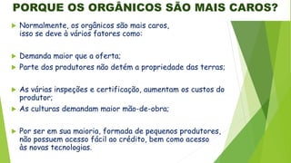 PORQUE OS ORGÂNICOS SÃO MAIS CAROS?
 Normalmente, os orgânicos são mais caros,
isso se deve à vários fatores como:
 Demanda maior que a oferta;
 Parte dos produtores não detém a propriedade das terras;
 As várias inspeções e certificação, aumentam os custos do
produtor;
 As culturas demandam maior mão-de-obra;
 Por ser em sua maioria, formada de pequenos produtores,
não possuem acesso fácil ao crédito, bem como acesso
às novas tecnologias.
 