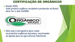 CERTIFICAÇÃO DE ORGÂNICOS
 Desde 2010,
todo produto orgânico verdadeiro produzido no Brasil,
deve ter o selo SisORG.
 Este selo é obrigatório para todos
os produtos orgânicos nacionais, excetuando-
se apenas para os agricultores familiares.
 
