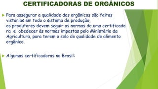 CERTIFICADORAS DE ORGÂNICOS
 Para assegurar a qualidade dos orgânicos são feitas
vistorias em todo o sistema de produção,
os produtores devem seguir as normas de uma certificado
ra e obedecer às normas impostas pelo Ministério da
Agricultura, para terem o selo de qualidade de alimento
orgânico.
 Algumas certificadoras no Brasil:
 