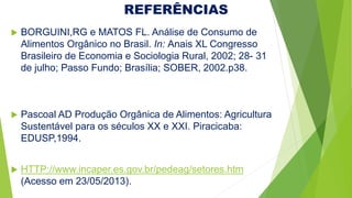 REFERÊNCIAS
 BORGUINI,RG e MATOS FL. Análise de Consumo de
Alimentos Orgânico no Brasil. In: Anais XL Congresso
Brasileiro de Economia e Sociologia Rural, 2002; 28- 31
de julho; Passo Fundo; Brasília; SOBER, 2002.p38.
 Pascoal AD Produção Orgânica de Alimentos: Agricultura
Sustentável para os séculos XX e XXI. Piracicaba:
EDUSP,1994.
 HTTP://www.incaper.es.gov.br/pedeag/setores.htm
(Acesso em 23/05/2013).
 