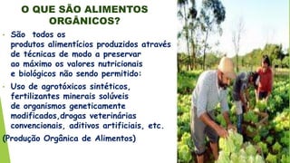O QUE SÃO ALIMENTOS
ORGÂNICOS?
• São todos os
produtos alimentícios produzidos através
de técnicas de modo a preservar
ao máximo os valores nutricionais
e biológicos não sendo permitido:
• Uso de agrotóxicos sintéticos,
fertilizantes minerais solúveis
de organismos geneticamente
modificados,drogas veterinárias
convencionais, aditivos artificiais, etc.
(Produção Orgânica de Alimentos)
 