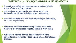 OBJETIVOS DA PRODUÇÃO ORGÂNICA DE ALIMENTOS
 Produzir alimentos em harmonia com o meio ambiente
e sem afetar a saúde humana;
 gerar alimentos saudáveis, nutritivos, saborosos,
sem resíduos tóxicos e de bom aspecto comercial;
 Usar racionalmente os recursos de produção, como água,
solo, ar e organismos;
 Conservar as diversidades biológicas dos cultivares,
manter a biodiversidade vegetal, animal e microbiana;
 Melhorar o padrão de vida dos pequenos e médios
agricultores, diminuindo riscos e pelo uso de tecnologias
brandas.
 