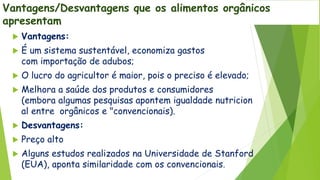 Vantagens/Desvantagens que os alimentos orgânicos
apresentam
 Vantagens:
 É um sistema sustentável, economiza gastos
com importação de adubos;
 O lucro do agricultor é maior, pois o preciso é elevado;
 Melhora a saúde dos produtos e consumidores
(embora algumas pesquisas apontem igualdade nutricion
al entre orgânicos e "convencionais).
 Desvantagens:
 Preço alto
 Alguns estudos realizados na Universidade de Stanford
(EUA), aponta similaridade com os convencionais.
 