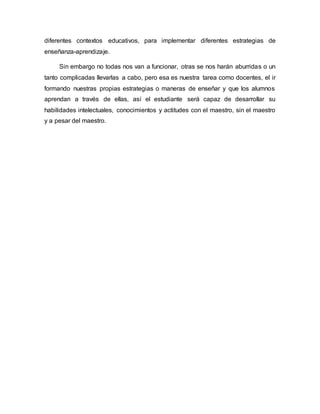 diferentes contextos educativos, para implementar diferentes estrategias de
enseñanza-aprendizaje.
Sin embargo no todas nos van a funcionar, otras se nos harán aburridas o un
tanto complicadas llevarlas a cabo, pero esa es nuestra tarea como docentes, el ir
formando nuestras propias estrategias o maneras de enseñar y que los alumnos
aprendan a través de ellas, así el estudiante será capaz de desarrollar su
habilidades intelectuales, conocimientos y actitudes con el maestro, sin el maestro
y a pesar del maestro.
 