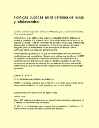 Políticas públicas en la defensa de niños
y adolescentes.
¿Cuáles son las obligaciones del Estado Mexicano para la protección de niños,
niñas y adolescentes?
Para mantener a los adolescentes seguros y apoyados, UNICEF trabaja para
prevenir y responder a la violencia dentro de la familia, entre compañeros, en las
escuelas y en línea. También abordamos los crecientes riesgos que enfrentan los
adolescentes en situaciones humanitarias, promovemos sistemas de justicia
amigables para los adolescentes y abordamos prácticas nocivas como el
matrimonio infantil y la mutilación genital femenina.
Para ampliar las oportunidades de que los adolescentes participen de manera
significativa en sus comunidades y los procesos políticos que los afectan, UNICEF
los empodera para participar activamente y expresar sus puntos de vista y
opiniones. También trabajamos con socios, incluidas organizaciones juveniles,
para cambiar las normas sociales que se interponen en el camino y desarrollar
plataformas para que los adolescentes compartan sus experiencias y propongan
soluciones.
¿Qué es la UNICEF?
Fondo de las Naciones Unidas para la Infancia
UNICEF es la fuerza impulsora que contribuye a la creación de un mundo donde
se respeten los derechos de todos y cada uno de los niños y niñas.
Enunciar los hechos clave sobre los adolescentes.
Hechos clave
-Hay 1.200 millones de adolescentes en todo el mundo: la cohorte más grande de
la historia y la más educada y urbanizada.
-El 90% de los adolescentes vive en países de ingresos bajos y medianos y 125
millones viven en zonas afectadas por conflictos armados.
 