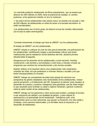 -La creciente población adolescente de África subsahariana, que se espera que
alcance los 500 millones en 2050, tiene el potencial de impulsar un cambio
poderoso, si los gobiernos invierten en él y lo involucran.
-1 de cada 4 de los adolescentes más pobres nunca ha asistido a la escuela y más
de 200 millones de adolescentes en edad de asistir a la escuela secundaria no
están escolarizados.
-Los adolescentes son el único grupo de edad en el que las muertes relacionadas
con el sida no están disminuyendo.
Comenta brevemente el trabajo que hace la UNICEF con los adolescentes.
El trabajo de UNICEF con los adolescentes
UNICEF adopta un enfoque de ciclo de vida para el desarrollo y la participación de
los adolescentes, identificando riesgos y oportunidades críticos que tienen
implicaciones para la realización de los derechos del niño, desde la primera
década hasta la segunda.
Abogamos por los derechos de los adolescentes a nivel nacional, mientras
involucramos a las familias y comunidades a nivel local, a menudo a través de
programas que cambian los comportamientos y las normas sociales.
Nuestro énfasis en la equidad coloca a los adolescentes más marginados,
incluidas las niñas, los que pertenecen a minorías étnicas o raciales y los que
tienen discapacidades, en el centro.
UNICEF trabaja con proveedores de salud para apoyar los servicios con
perspectiva de género adaptados a las necesidades de los adolescentes, incluso
para la prevención y el tratamiento del VIH. Apoyamos la nutrición para impulsar el
desarrollo de cuerpos y cerebros, trabajamos para garantizar que las niñas tengan
lo que necesitan para controlar su salud e higiene menstrual y generar evidencia
sobre la salud mental de las adolescentes.
UNICEF trabaja con los gobiernos y otros socios para ampliar y proteger el acceso
a una educación de calidad y con igualdad de género, y para mejorar la
participación y el aprendizaje de los estudiantes. Trabajamos junto a los
adolescentes para co-crear soluciones que apoyen su transición a la vida adulta y
al trabajo, como caminos tradicionales y no formales hacia la educación y el
desarrollo de habilidades.
 