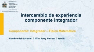 intercambio de experiencia
componente integrador
Componente: Integrador – Física Matemática
Nombre del docente: Cliffor Jerry Herrera Castrillo
 