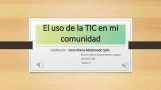 El uso de la TIC en mi
comunidad
Facilitador: Dora María Maldonado Solís.
Alumna: María Cristina Meneces Aguiar.
MIC4G16-196
Equipo 3
 