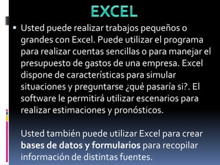 EXCEL Usted puede realizar trabajos pequeños o grandes con Excel. Puede utilizar el programa para realizar cuentas sencillas o para manejar el presupuesto de gastos de una empresa. Excel dispone de características para simular situaciones y preguntarse ¿qué pasaría si?. El software le permitirá utilizar escenarios para realizar estimaciones y pronósticos. Usted también puede utilizar Excel para crear bases de datos y formularios para recopilar información de distintas fuentes. 