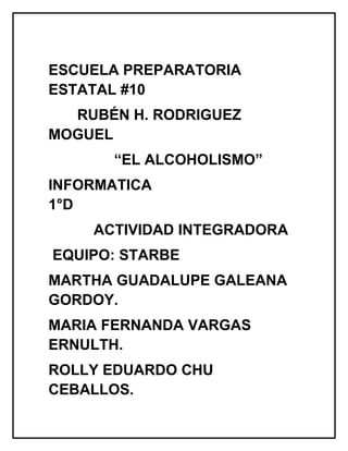 ESCUELA PREPARATORIA
ESTATAL #10
RUBÉN H. RODRIGUEZ
MOGUEL
“EL ALCOHOLISMO”
INFORMATICA
1°D
ACTIVIDAD INTEGRADORA
EQUIPO: STARBE
MARTHA GUADALUPE GALEANA
GORDOY.
MARIA FERNANDA VARGAS
ERNULTH.
ROLLY EDUARDO CHU
CEBALLOS.
 