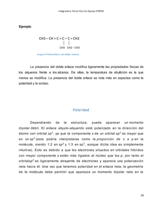 Integradora Tercer Parcial Equipo STRFKR
14
CH3 CH2 – CH3
Ejemplo
La presencia del doble enlace modifica ligeramente las propiedades físicas de
los alquenos frente a los alcanos. De ellas, la temperatura de ebullición es la que
menos se modifica. La presencia del doble enlace se nota más en aspectos como la
polaridad y la acidez.
Polaridad
Dependiendo de la estructura, puede aparecer un momento
dipolar débil. El enlace alquilo-alquenilo está polarizado en la dirección del
átomo con orbital sp2
, ya que la componente s de un orbital sp2
es mayor que
en un sp3
(esto podría interpretarse como la proporción de s a p en la
molécula, siendo 1:2 en sp2
y 1:3 en sp3
, aunque dicha idea es simplemente
intuitiva). Esto es debido a que los electrones situados en orbitales híbridos
con mayor componente s están más ligados al núcleo que los p, por tanto el
orbitalsp2
es ligeramente atrayente de electrones y aparece una polarización
neta hacia él. Una vez que tenemos polaridad en el enlace neta, la geometría
de la molécula debe permitir que aparezca un momento dipolar neto en la
CH3 – CH = C = C – C = CH2
Imagen 9 Hidrocarburo con dobles enlaces
 