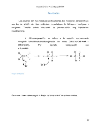 Integradora Tercer Parcial Equipo STRFKR
16
Reacciones
Los alquenos son más reactivos que los alcanos. Sus reacciones características
son las de adición de otras moléculas, como haluros de hidrógeno, hidrógeno y
halógenos. También sufren reacciones de polimerización, muy importantes
industrialmente.
1. Hidrohalogenación: se refiere a la reacción con haluros de
hidrógeno formando alcanos halogenados del modo CH3-CH2=CH2 + HX →
CH3CHXCH3. Por ejemplo, halogenación con
el ácido HBr:
Imagen 11 Alquenos
Estas reacciones deben seguir la Regla de Markovnikoff de enlaces dobles.
 