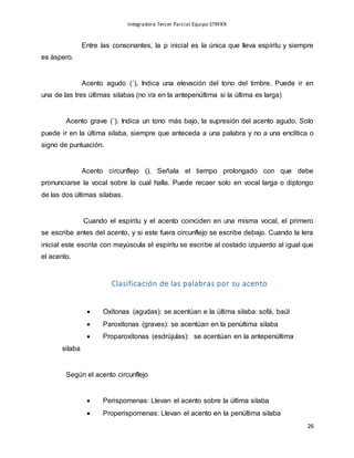 Integradora Tercer Parcial Equipo STRFKR
26
Entre las consonantes, la ρ inicial es la única que lleva espíritu y siempre
es áspero.
Acento agudo (´). Indica una elevación del tono del timbre. Puede ir en
una de las tres últimas silabas (no ira en la antepenúltima si la última es larga)
Acento grave (`). Indica un tono más bajo, la supresión del acento agudo. Solo
puede ir en la última silaba, siempre que anteceda a una palabra y no a una enclítica o
signo de puntuación.
Acento circunflejo (). Señala el tiempo prolongado con que debe
pronunciarse la vocal sobre la cual halla. Puede recaer solo en vocal larga o diptongo
de las dos últimas silabas.
Cuando el espíritu y el acento coinciden en una misma vocal, el primero
se escribe antes del acento, y si este fuera circunflejo se escribe debajo. Cuando la lera
inicial este escrita con mayúscula el espíritu se escribe al costado izquierdo al igual que
el acento.
Clasificación de las palabras por su acento
 Oxítonas (agudas): se acentúan e la última silaba: sofá, baúl
 Paroxítonas (graves): se acentúan en la penúltima silaba
 Proparoxítonas (esdrújulas): se acentúan en la antepenúltima
silaba
Según el acento circunflejo
 Perispomenas: Llevan el acento sobre la última silaba
 Properispomenas: Llevan el acento en la penúltima silaba
 