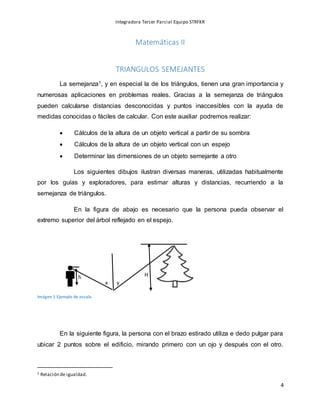 Integradora Tercer Parcial Equipo STRFKR
4
x y
h H
Matemáticas II
TRIANGULOS SEMEJANTES
La semejanza1, y en especial la de los triángulos, tienen una gran importancia y
numerosas aplicaciones en problemas reales. Gracias a la semejanza de triángulos
pueden calcularse distancias desconocidas y puntos inaccesibles con la ayuda de
medidas conocidas o fáciles de calcular. Con este auxiliar podremos realizar:
 Cálculos de la altura de un objeto vertical a partir de su sombra
 Cálculos de la altura de un objeto vertical con un espejo
 Determinar las dimensiones de un objeto semejante a otro
Los siguientes dibujos ilustran diversas maneras, utilizadas habitualmente
por los guías y exploradores, para estimar alturas y distancias, recurriendo a la
semejanza de triángulos.
En la figura de abajo es necesario que la persona pueda observar el
extremo superior del árbol reflejado en el espejo.
Imágen 1 Ejemplo de escala
En la siguiente figura, la persona con el brazo estirado utiliza e dedo pulgar para
ubicar 2 puntos sobre el edificio, mirando primero con un ojo y después con el otro.
1 Relación de igualdad.
 