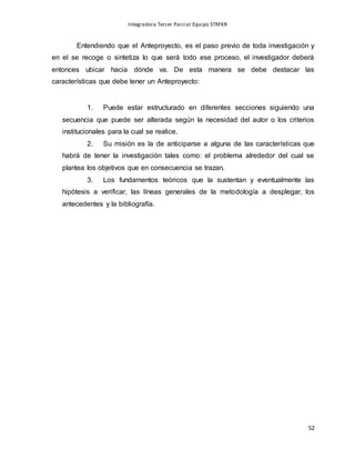 Integradora Tercer Parcial Equipo STRFKR
52
Entendiendo que el Anteproyecto, es el paso previo de toda investigación y
en el se recoge o sintetiza lo que será todo ese proceso, el investigador deberá
entonces ubicar hacia dónde va. De esta manera se debe destacar las
características que debe tener un Anteproyecto:
1. Puede estar estructurado en diferentes secciones siguiendo una
secuencia que puede ser alterada según la necesidad del autor o los criterios
institucionales para la cual se realice.
2. Su misión es la de anticiparse a alguna de las características que
habrá de tener la investigación tales como: el problema alrededor del cual se
plantea los objetivos que en consecuencia se trazan.
3. Los fundamentos teóricos que la sustentan y eventualmente las
hipótesis a verificar, las líneas generales de la metodología a desplegar, los
antecedentes y la bibliografía.
 