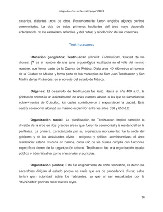 Integradora Tercer Parcial Equipo STRFKR
58
caseríos, distantes unos de otros. Posteriormente fueron erigidos algunos centros
ceremoniales. La vida de estos primeros habitantes del área maya dependía
enteramente de los elementos naturales y del cultivo y recolección de sus cosechas.
Teotihuacanos
Ubicación geográfica: Teotihuacan (náhuatl: Teōtīhuacān, 'Ciudad de los
dioses' )? es el nombre de una zona arqueológica localizada en el valle del mismo
nombre, que forma parte de la Cuenca de México. Dista unos 40 kilómetros al noreste
de la Ciudad de México y forma parte de los municipios de San Juan Teotihuacan y San
Martín de las Pirámides, en el noreste del estado de México.
Orígenes: El desarrollo de Teotihuacan fue lento. Hacia el año 400 a.C., la
población constituía un asentamiento de unas cuantas aldeas a las que se sumarían los
sobrevivientes de Cuicuilco, los cuales contribuyeron a engrandecer la ciudad. Este
centro ceremonial alcanzó su máximo esplendor entre los años 350 y 650 d.C.
Organización social: La planificación de Teotihuacan implicó también la
división de la urbe en dos grandes áreas que fueron la ceremonial y la residencial en la
periférica. La primera, caracterizada por su arquitectura monumental, fue la sede del
gobierno y de las actividades cívico - religioso y político -administrativas; el área
residencial estaba dividida en barrios, cada uno de los cuales cumplía con funciones
especificas dentro de la organización urbana. Teotihuacan fue una organización estatal
pública y administrativa como artesanales y agrícolas.
Organización política: Esta fue originalmente de corte teocrático, es decir, los
sacerdotes dirigían al estado porque se creía que era de procedencia divina; estos
tenían gran autoridad sobre los habitantes, ya que al ser respaldados por la
"divinidades" podrían crear nuevas leyes.
 