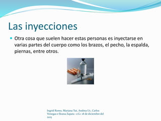Las inyecciones
 Otra cosa que suelen hacer estas personas es inyectarse en
varias partes del cuerpo como los brazos, el pecho, la espalda,
piernas, entre otros.
Ingrid Romo, Mariana Tut, Andrea Uc, Carlos
Venegas e Ileana Zapata 1»G» 18 de diciembre del
2015
 