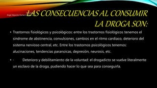 LAS CONSECUENCIAS AL CONSUMIR
LA DROGA SON:
• Trastornos fisiológicos y psicológicos: entre los trastornos fisiológicos tenemos el
síndrome de abstinencia, convulsiones, cambios en el ritmo cardiaco, deterioro del
sistema nervioso central, etc. Entre los trastornos psicológicos tenemos:
alucinaciones, tendencias paranoicas, depresión, neurosis, etc.
• · Deterioro y debilitamiento de la voluntad: el drogadicto se vuelve literalmente
un esclavo de la droga, pudiendo hacer lo que sea para conseguirla.
20/12/2015
Angel Alejandro Pacheco Molina 1.-E
 