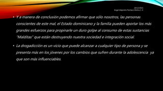 • Y a manera de conclusión podemos afirmar que sólo nosotros, las personas
conscientes de este mal, el Estado dominicano y la familia pueden aportar los más
grandes esfuerzos para propinarle un duro golpe al consumo de estas sustancias
“Malditas” que están destruyendo nuestra sociedad e integración social.
• La drogadicción es un vicio que puede alcanzar a cualquier tipo de persona y se
presenta más en los jóvenes por los cambios que sufren durante la adolescencia ya
que son más influenciables.
20/12/2015
Angel Alejandro Pacheco Molina 1.-E
 