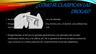 ¿CÓMOSE CLASIFICANLAS
DROGAS?
• las drogas se clarifican en dos partes las duras y las blandas:
• Drogas duras: la cocaína, los opioides (morfina, heroína, etc.), el alcohol, o las anfetaminas
son comúnmente descritas como drogas duras.
• Drogas blandas: el término es aplicado generalmente a los derivados del cannabis
(marihuana, hachís, etc.), a la cafeína, etc. Por lo general el término se aplica a sustancias
cuyo consumo no conlleva patrones de comportamiento social des adaptativos.
20/12/2015
Angel Alejandro Pacheco Molina 1.-E
 