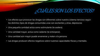 ¿CUÁLESSONLOS EFECTOS?
• Los efectos que provocan las drogas son diferentes sobre nuestro sistema nervioso según
los distintos tipos de drogas consumidas unas son excitantes y otras, depresoras
• Una pequeña cantidad actúa como estimulante (te acelera).
• Una cantidad mayor, actúa como sedante (te entorpece).
• Una cantidad aún mayor puede envenenar y matar a la persona.
• Las drogas producen efectos negativos sobre nuestras capacidades físicas y mentales.
20/12/2015
Angel Alejandro Pacheco Molina 1.-E
 