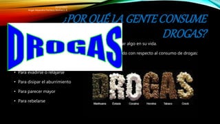 ¿PORQUÉ LA GENTECONSUME
DROGAS?
• Las personas consumen drogas porque quieren cambiar algo en su vida.
• Aquí hay algunas razones que los jóvenes han expresado con respecto al consumo de drogas:
• Para encajar en el ambiente
• Para evadirse o relajarse
• Para disipar el aburrimiento
• Para parecer mayor
• Para rebelarse
20/12/2015
Angel Alejandro Pacheco Molina 1.-E
 