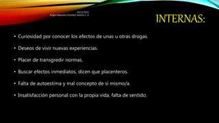 INTERNAS:
• Curiosidad por conocer los efectos de unas u otras drogas.
• Deseos de vivir nuevas experiencias.
• Placer de transgredir normas.
• Buscar efectos inmediatos, dicen que placenteros.
• Falta de autoestima y mal concepto de sí mismo/a.
• Insatisfacción personal con la propia vida, falta de sentido.
20/12/2015
Angel Alejandro Pacheco Molina 1.-E
 