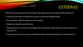 EXTERNAS:
Presiones por parte del grupo de amigos o de alguien que en ese grupo lidera decisiones.
• Situaciones familiares problemáticas que no se afrontan debidamente.
• Acoso escolar y falta de apoyo en esta situación.
• Relaciones sociales insatisfactorias.
• Banalización de su consumo y facilidad para conseguirlas, especialmente cuando todavía no
hay adicción.
• Fuerte presión para su consumo en determinados ambientes (espacios de macro fiestas,...).
20/12/2015
Angel Alejandro Pacheco Molina 1.-E
 