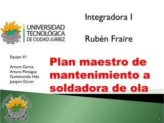Plan maestro de
mantenimiento a
soldadora de ola
Integradora I
Rubén Fraire
Equipo #1
Arturo Garcia
Arturo Paniagua
Gumercindo Hdz.
Joaquin Duran
1
 