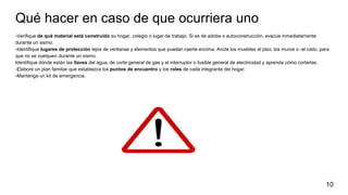Qué hacer en caso de que ocurriera uno
-Verifique de qué material está construido su hogar, colegio o lugar de trabajo. Si es de adobe o autoconstrucción, evacúe inmediatamente
durante un sismo.
-Identifique lugares de protección lejos de ventanas y elementos que puedan caerle encima. Ancle los muebles al piso, los muros o -el cielo, para
que no se vuelquen durante un sismo.
Identifique dónde están las llaves del agua, de corte general de gas y el interruptor o fusible general de electricidad y aprenda cómo cortarlas.
-Elabore un plan familiar que establezca los puntos de encuentro y los roles de cada integrante del hogar.
-Mantenga un kit de emergencia.
10
 