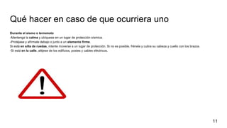 Qué hacer en caso de que ocurriera uno
Durante el sismo o terremoto
-Mantenga la calma y ubíquese en un lugar de protección sísmica.
-Protéjase y afírmate debajo o junto a un elemento firme.
Si está en silla de ruedas, intente moverse a un lugar de protección. Si no es posible, frénela y cubra su cabeza y cuello con los brazos.
-Si está en la calle, aléjese de los edificios, postes y cables eléctricos.
11
 