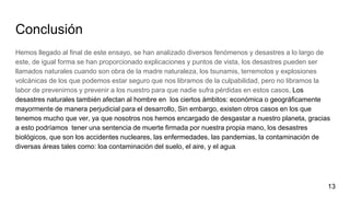Conclusión
Hemos llegado al final de este ensayo, se han analizado diversos fenómenos y desastres a lo largo de
este, de igual forma se han proporcionado explicaciones y puntos de vista, los desastres pueden ser
llamados naturales cuando son obra de la madre naturaleza, los tsunamis, terremotos y explosiones
volcánicas de los que podemos estar seguro que nos libramos de la culpabilidad, pero no libramos la
labor de prevenirnos y prevenir a los nuestro para que nadie sufra pérdidas en estos casos, Los
desastres naturales también afectan al hombre en los ciertos ámbitos: económica o geográficamente
mayormente de manera perjudicial para el desarrollo, Sin embargo, existen otros casos en los que
tenemos mucho que ver, ya que nosotros nos hemos encargado de desgastar a nuestro planeta, gracias
a esto podríamos tener una sentencia de muerte firmada por nuestra propia mano, los desastres
biológicos, que son los accidentes nucleares, las enfermedades, las pandemias, la contaminación de
diversas áreas tales como: loa contaminación del suelo, el aire, y el agua.
13
 