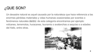 ¿QUE SON?
Un desastre natural es aquel causado por la naturaleza que hace referencia a las
enormes pérdidas materiales y vidas humanas ocasionadas por eventos o
fenómenos naturales dentro de esta categoría encontramos por ejemplo:
volcanes, terremotos, huracanes, tsunamis o avalanchas a sequías o a edades
del hielo, entre otras.
4
 