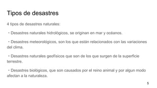 Tipos de desastres
4 tipos de desastres naturales:
・Desastres naturales hidrológicos, se originan en mar y océanos.
・Desastres meteorológicos, son los que están relacionados con las variaciones
del clima.
・Desastres naturales geofísicos que son de los que surgen de la superficie
terrestre.
・Desastres biológicos, que son causados por el reino animal y por algun modo
afectan a la naturaleza.
5
 